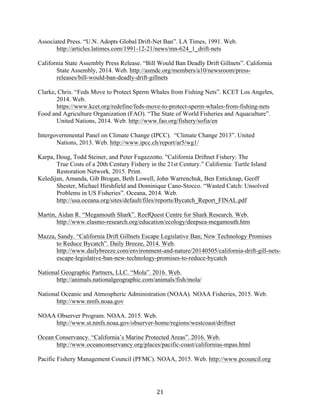 21	
Associated Press. “U.N. Adopts Global Drift-Net Ban”. LA Times, 1991. Web.
http://articles.latimes.com/1991-12-21/news/mn-624_1_drift-nets
California State Assembly Press Release. “Bill Would Ban Deadly Drift Gillnets”. California
State Assembly, 2014. Web. http://asmdc.org/members/a10/newsroom/press-
releases/bill-would-ban-deadly-drift-gillnets
Clarke, Chris. “Feds Move to Protect Sperm Whales from Fishing Nets”. KCET Los Angeles,
2014. Web.
https://www.kcet.org/redefine/feds-move-to-protect-sperm-whales-from-fishing-nets
Food and Agriculture Organization (FAO). “The State of World Fisheries and Aquaculture”.
United Nations, 2014. Web. http://www.fao.org/fishery/sofia/en
Intergovernmental Panel on Climate Change (IPCC). “Climate Change 2013”. United
Nations, 2013. Web. http://www.ipcc.ch/report/ar5/wg1/
Karpa, Doug, Todd Steiner, and Peter Fugazzotto. "California Driftnet Fishery: The
True Costs of a 20th Century Fishery in the 21st Century.” California: Turtle Island
Restoration Network, 2015. Print.
Keledijan, Amanda, Gib Brogan, Beth Lowell, John Warrenchuk, Ben Enticknap, Geoff
Shester, Michael Hirshfield and Dominique Cano-Stocco. “Wasted Catch: Unsolved
Problems in US Fisheries”. Oceana, 2014. Web.
http://usa.oceana.org/sites/default/files/reports/Bycatch_Report_FINAL.pdf
Martin, Aidan R. “Megamouth Shark”. ReefQuest Centre for Shark Research. Web.
http://www.elasmo-research.org/education/ecology/deepsea-megamouth.htm
Mazza, Sandy. “California Drift Gillnets Escape Legislative Ban; New Technology Promises
to Reduce Bycatch”. Daily Breeze, 2014. Web.
http://www.dailybreeze.com/environment-and-nature/20140505/california-drift-gill-nets-
escape-legislative-ban-new-technology-promises-to-reduce-bycatch
National Geographic Partners, LLC. “Mola”. 2016. Web.
http://animals.nationalgeographic.com/animals/fish/mola/
National Oceanic and Atmospheric Administration (NOAA). NOAA Fisheries, 2015. Web.
http://www.nmfs.noaa.gov
NOAA Observer Program. NOAA. 2015. Web.
http://www.st.nmfs.noaa.gov/observer-home/regions/westcoast/driftnet
Ocean Conservancy. “California’s Marine Protected Areas”. 2016. Web.
http://www.oceanconservancy.org/places/pacific-coast/californias-mpas.html
Pacific Fishery Management Council (PFMC). NOAA, 2015. Web. http://www.pcouncil.org
 