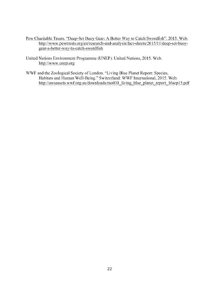 22	
Pew Charitable Trusts. “Deep-Set Buoy Gear: A Better Way to Catch Swordfish”. 2015. Web.		
http://www.pewtrusts.org/en/research-and-analysis/fact-sheets/2015/11/deep-set-buoy-
gear-a-better-way-to-catch-swordfish
United Nations Environment Programme (UNEP). United Nations, 2015. Web.
http://www.unep.org
WWF and the Zoological Society of London. “Living Blue Planet Report: Species,
Habitats and Human Well-Being.” Switzerland: WWF International, 2015. Web.
http://awsassets.wwf.org.au/downloads/mo038_living_blue_planet_report_16sep15.pdf
 