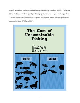 3	
wildlife populations, marine populations have declined 49% between 1970 and 2012 (WWF et al
2015). Furthermore, with the global population projected to increase beyond 9 billion people by
2050, the demand for ocean resources will persist and intensify, placing continued pressure on
marine ecosystems (WWF et al 2015).
 