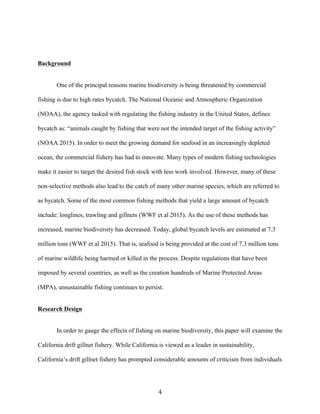 4	
Background
One of the principal reasons marine biodiversity is being threatened by commercial
fishing is due to high rates bycatch. The National Oceanic and Atmospheric Organization
(NOAA), the agency tasked with regulating the fishing industry in the United States, defines
bycatch as: “animals caught by fishing that were not the intended target of the fishing activity”
(NOAA 2015). In order to meet the growing demand for seafood in an increasingly depleted
ocean, the commercial fishery has had to innovate. Many types of modern fishing technologies
make it easier to target the desired fish stock with less work involved. However, many of these
non-selective methods also lead to the catch of many other marine species, which are referred to
as bycatch. Some of the most common fishing methods that yield a large amount of bycatch
include: longlines, trawling and gillnets (WWF et al 2015). As the use of these methods has
increased, marine biodiversity has decreased. Today, global bycatch levels are estimated at 7.3
million tons (WWF et al 2015). That is, seafood is being provided at the cost of 7.3 million tons
of marine wildlife being harmed or killed in the process. Despite regulations that have been
imposed by several countries, as well as the creation hundreds of Marine Protected Areas
(MPA), unsustainable fishing continues to persist.
Research Design
In order to gauge the effects of fishing on marine biodiversity, this paper will examine the
California drift gillnet fishery. While California is viewed as a leader in sustainability,
California’s drift gillnet fishery has prompted considerable amounts of criticism from individuals
 