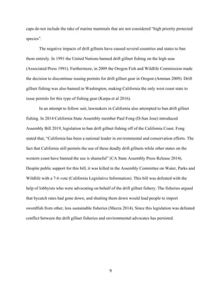 9	
caps do not include the take of marine mammals that are not considered “high priority protected
species”.
The negative impacts of drift gillnets have caused several countries and states to ban
them entirely. In 1991 the United Nations banned drift gillnet fishing on the high seas
(Associated Press 1991). Furthermore, in 2009 the Oregon Fish and Wildlife Commission made
the decision to discontinue issuing permits for drift gillnet gear in Oregon (Amman 2009). Drift
gillnet fishing was also banned in Washington, making California the only west coast state to
issue permits for this type of fishing gear (Karpa et al 2016).
In an attempt to follow suit, lawmakers in California also attempted to ban drift gillnet
fishing. In 2014 California State Assembly member Paul Fong (D-San Jose) introduced
Assembly Bill 2019, legislation to ban drift gillnet fishing off of the California Coast. Fong
stated that, “California has been a national leader in environmental and conservation efforts. The
fact that California still permits the use of these deadly drift gillnets while other states on the
western coast have banned the use is shameful” (CA State Assembly Press Release 2014).
Despite public support for this bill, it was killed in the Assembly Committee on Water, Parks and
Wildlife with a 7-6 vote (California Legislative Information). This bill was defeated with the
help of lobbyists who were advocating on behalf of the drift gillnet fishery. The fisheries argued
that bycatch rates had gone down, and shutting them down would lead people to import
swordfish from other, less sustainable fisheries (Mazza 2014). Since this legislation was defeated
conflict between the drift gillnet fisheries and environmental advocates has persisted.
 