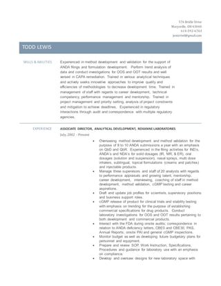 576 Bridle Drive
Marysville, OH43040
614-592-6763
jestertwl@gmail.com
TODD LEWIS
SKILLS & ABILITIES Experienced in method development and validation for the support of
ANDA filings and formulation development. Perform trend analysis of
data and conduct investigations for OOS and OOT results and well
versed in CAPA remediation. Trained in various analytical techniques
and actively seeks innovative approaches to improve quality and
efficiencies of methodologies to decrease development time. Trained in
management of staff with regards to career development, technical
competency, performance management and mentorship. Trained in
project management and priority setting, analysis of project constraints
and mitigation to achieve deadlines. Experienced in regulatory
interactions through audit and correspondence with multiple regulatory
agencies.
EXPERIENCE ASSOCIATE DIRECTOR, ANALYTICAL DEVELOPMENT, ROXANNE LABORATORIES
July, 2002 - Present
 Overseeing method development and method validation for the
purpose of 8 to 10 ANDA submissions a year with an emphasis
on QbD and QbR. Experienced in the filing activities for IND’s,
ANDA’s and NDA’s for solid dosages (IR, MR, & ER), oral
dosages (solution and suspension), nasal sprays, multi dose
inhalers, sublingual, topical formulations (creams and patches)
and injectable products.
 Manage three supervisors and staff of 20 analysts with regards
to performance appraisals and growing talent, mentorship,
career development, interviewing, coaching of staff in method
development, method validation, cGMP testing and career
aspirations.
 Draft and update job profiles for scientists, supervisory positions
and business support roles.
 cGMP release of product for clinical trials and stability testing
with emphasis on trending for the purpose of establishing
commercial specifications for drug products. Conduct
laboratory investigations for OOS and OOT results pertaining to
both development and commercial products.
 Interact with the FDA during onsite audits; correspondence in
relation to ANDA deficiency letters, CBE0 and CBE30, PAS,
Annual Reports, onsite PAI and general cGMP inspections.
 Monitor budget as well as developing future budgetary plans for
personnel and equipment.
 Prepare and review SOP, Work Instruction, Specifications,
Procedures and guidance for laboratory use with an emphasis
on compliance.
 Develop and oversaw designs for new laboratory space with
 