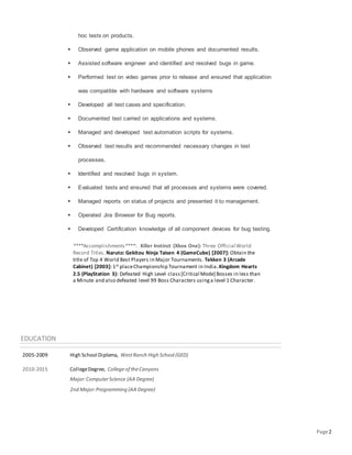 Page2
hoc tests on products.
 Observed game application on mobile phones and documented results.
 Assisted software engineer and identified and resolved bugs in game.
 Performed test on video games prior to release and ensured that application
was compatible with hardware and software systems
 Developed all test cases and specification.
 Documented test carried on applications and systems.
 Managed and developed test automation scripts for systems.
 Observed test results and recommended necessary changes in test
processes.
 Identified and resolved bugs in system.
 Evaluated tests and ensured that all processes and systems were covered.
 Managed reports on status of projects and presented it to management.
 Operated Jira Browser for Bug reports.
 Developed Certification knowledge of all component devices for bug testing.
****Accomplishments****: Killer Instinct (Xbox One): Three Official World
Record Titles. Naruto: Gekitou Ninja Taisen 4 (GameCube) [2007]: Obtain the
title of Top 4 World Best Players in Major Tournaments. Tekken 3 (Arcade
Cabinet) [2003]: 1st placeChampionship Tournament in India.Kingdom Hearts
2.5 (PlayStation 3): Defeated High Level class [Critical Mode] Bosses in less than
a Minute and also defeated level 99 Boss Characters usinga level 1 Character.
EDUCATION
2005-2009 High School Diploma, WestRanch High School (GED)
2010-2015 CollegeDegree, Collegeof theCanyons
Major:ComputerScience (AA Degree)
2nd Major:Programming (AA Degree)
 