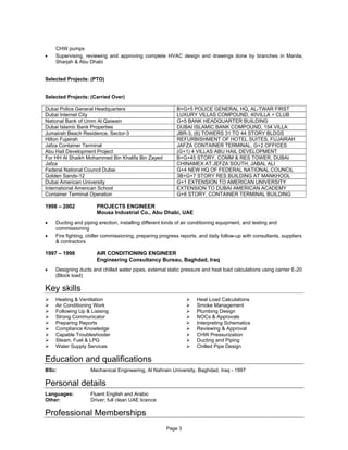 Page 3
CHW pumps
 Supervising, reviewing and approving complete HVAC design and drawings done by branches in Manila,
Sharjah & Abu Dhabi
Selected Projects: (PTO)
Selected Projects: (Carried Over)
Dubai Police General Headquarters B+G+5 POLICE GENERAL HQ, AL-TWAR FIRST
Dubai Internet City LUXURY VILLAS COMPOUND, 40VILLA + CLUB
National Bank of Umm Al Qaiwain G+5 BANK HEADQUARTER BUILDING
Dubai Islamic Bank Properties DUBAI ISLAMIC BANK COMPOUND, 154 VILLA
Jumairah Beach Residence, Sector-3 JBR-3, (6) TOWERS 31 TO 44 STORY BLDGS
Hilton Fujairah REFURBISHMENT OF HOTEL SUITES, FUJAIRAH
Jafza Container Terminal JAFZA CONTAINER TERMINAL, G+2 OFFICES
Abu Hail Development Project (G+1) 4 VILLAS ABU HAIL DEVELOPMENT
For HH Al Shaikh Mohammed Bin Khalifa Bin Zayed B+G+45 STORY, COMM & RES TOWER, DUBAI
Jafza CHINAMEX AT JEFZA SOUTH, JABAL ALI
Federal National Council Dubai G+4 NEW HQ OF FEDERAL NATIONAL COUNCIL
Golden Sands-12 3B+G+7 STORY RES BUILDING AT MANKHOOL
Dubai American University G+1 EXTENSION TO AMERICAN UNIVERSITY
International American School EXTENSION TO DUBAI AMERICAN ACADEMY
Container Terminal Operation G+8 STORY, CONTAINER TERMINAL BUILDING
1998 – 2002 PROJECTS ENGINEER
Mousa Industrial Co., Abu Dhabi, UAE
 Ducting and piping erection, installing different kinds of air conditioning equipment, and testing and
commissioning
 Fire fighting, chiller commissioning, preparing progress reports, and daily follow-up with consultants, suppliers
& contractors
1997 – 1998 AIR CONDITIONING ENGINEER
Engineering Consultancy Bureau, Baghdad, Iraq
 Designing ducts and chilled water pipes, external static pressure and heat load calculations using carrier E-20
(Block load)
Key skills
 Heating & Ventilation  Heat Load Calculations
 Air Conditioning Work  Smoke Management
 Following Up & Liaising  Plumbing Design
 Strong Communicator  NOCs & Approvals
 Preparing Reports  Interpreting Schematics
 Compliance Knowledge  Reviewing & Approval
 Capable Troubleshooter  CHW Pressurization
 Steam, Fuel & LPG  Ducting and Piping
 Water Supply Services  Chilled Pipe Design
Education and qualifications
BSc: Mechanical Engineering, Al Nahrain University, Baghdad, Iraq - 1997
Personal details
Languages: Fluent English and Arabic
Other: Driver; full clean UAE licence
Professional Memberships
 