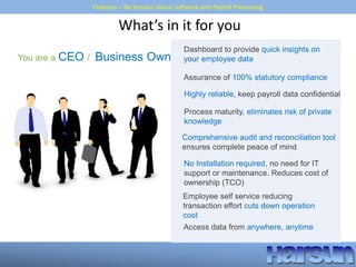 Features – No tension about software and Payroll Processing
What’s in it for you
You are a CEO / Business Owner
Process maturity, eliminates risk of private
knowledge
Dashboard to provide quick insights on
your employee data
Assurance of 100% statutory compliance
Highly reliable, keep payroll data confidential
No Installation required, no need for IT
support or maintenance. Reduces cost of
ownership (TCO)
Employee self service reducing
transaction effort cuts down operation
cost
Access data from anywhere, anytime
Comprehensive audit and reconciliation tool
ensures complete peace of mind
 
