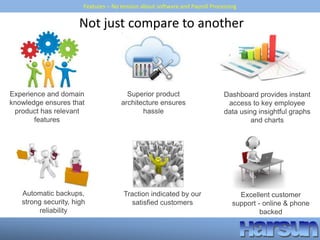Features – No tension about software and Payroll Processing
Experience and domain
knowledge ensures that
product has relevant
features
Traction indicated by our
satisfied customers
Excellent customer
support - online & phone
backed
Automatic backups,
strong security, high
reliability
Dashboard provides instant
access to key employee
data using insightful graphs
and charts
Not just compare to another
Superior product
architecture ensures
hassle
 