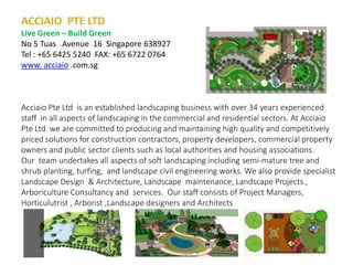 ACCIAIO PTE LTD
Live Green – Build Green
No 5 Tuas Avenue 16 Singapore 638927
Tel : +65 6425 5240 FAX: +65 6722 0764
www. acciaio .com.sg
Acciaio Pte Ltd is an established landscaping business with over 34 years experienced
staff in all aspects of landscaping in the commercial and residential sectors. At Acciaio
Pte Ltd we are committed to producing and maintaining high quality and competitively
priced solutions for construction contractors, property developers, commercial property
owners and public sector clients such as local authorities and housing associations.
Our team undertakes all aspects of soft landscaping including semi-mature tree and
shrub planting, turfing, and landscape civil engineering works. We also provide specialist
Landscape Design & Architecture, Landscape maintenance, Landscape Projects ,
Arboriculture Consultancy and services. Our staff consists of Project Managers,
Horticulutrist , Arborist ,Landscape designers and Architects
 