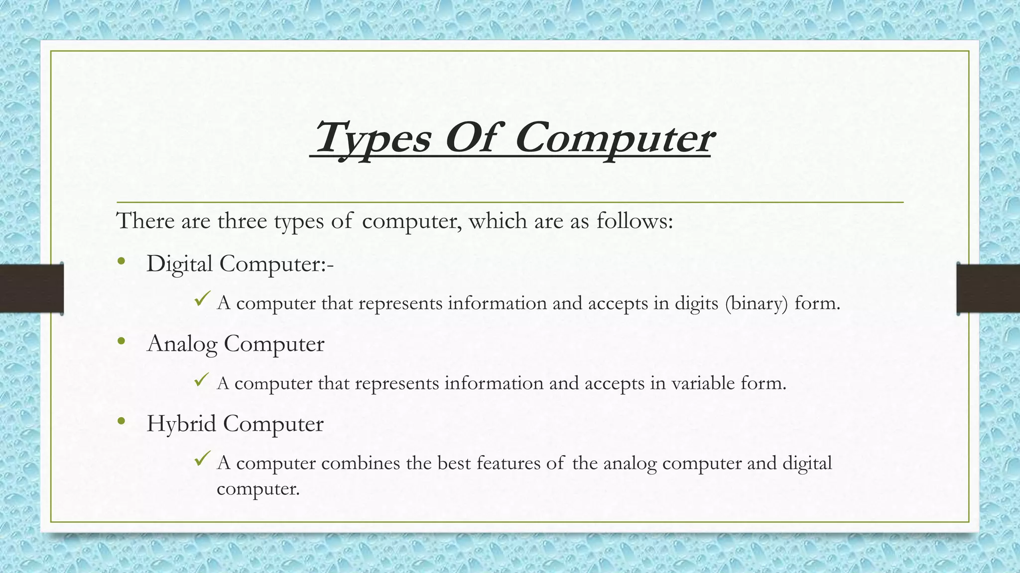 Types Of Computer
There are three types of computer, which are as follows:
• Digital Computer:-
 A computer that represents information and accepts in digits (binary) form.
• Analog Computer
 A computer that represents information and accepts in variable form.
• Hybrid Computer
 A computer combines the best features of the analog computer and digital
computer.
 