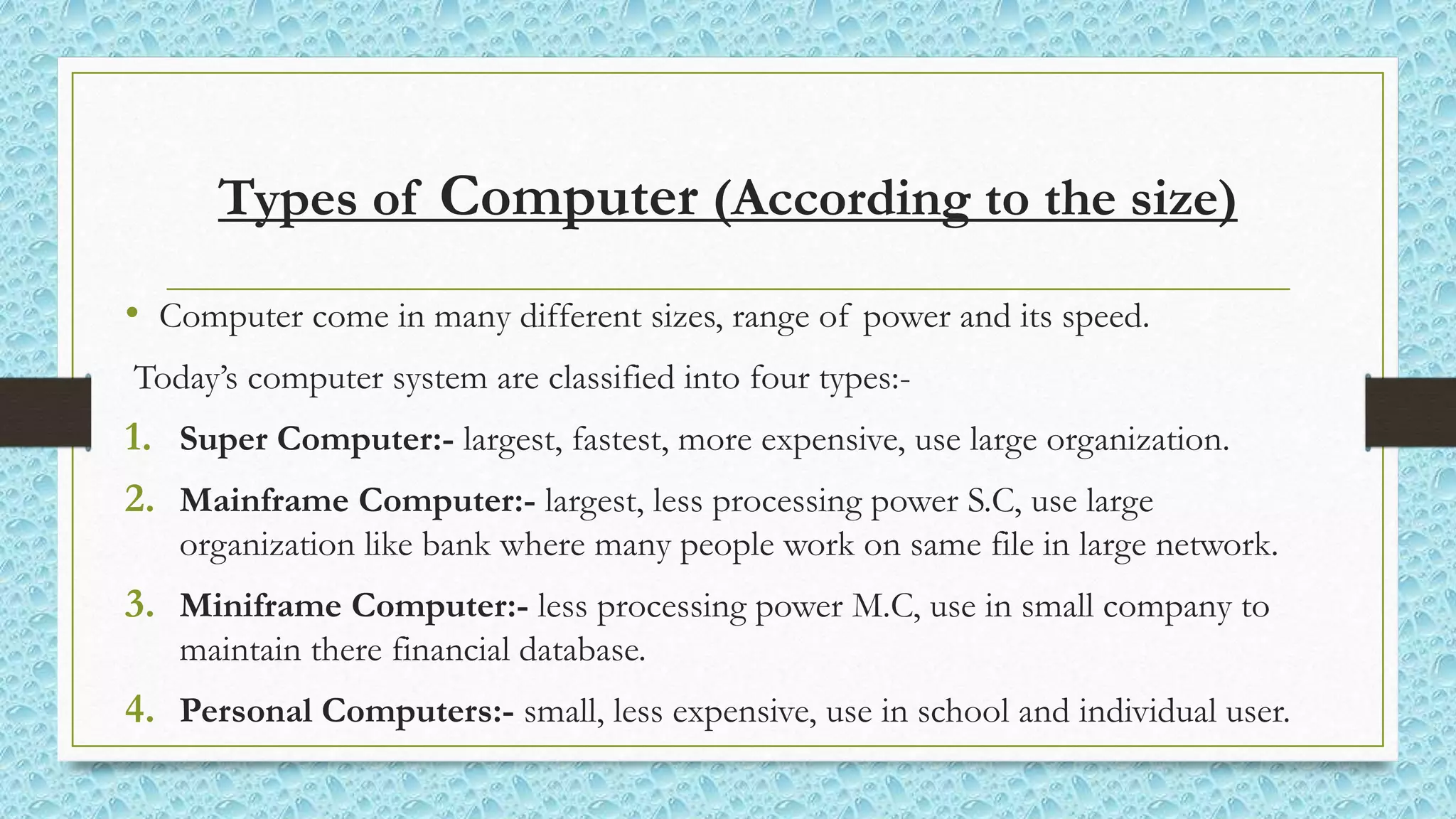 Types of Computer (According to the size)
• Computer come in many different sizes, range of power and its speed.
Today’s computer system are classified into four types:-
1. Super Computer:- largest, fastest, more expensive, use large organization.
2. Mainframe Computer:- largest, less processing power S.C, use large
organization like bank where many people work on same file in large network.
3. Miniframe Computer:- less processing power M.C, use in small company to
maintain there financial database.
4. Personal Computers:- small, less expensive, use in school and individual user.
 