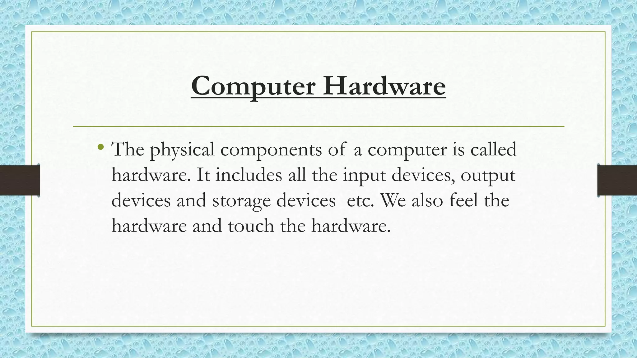 Computer Hardware
• The physical components of a computer is called
hardware. It includes all the input devices, output
devices and storage devices etc. We also feel the
hardware and touch the hardware.
 