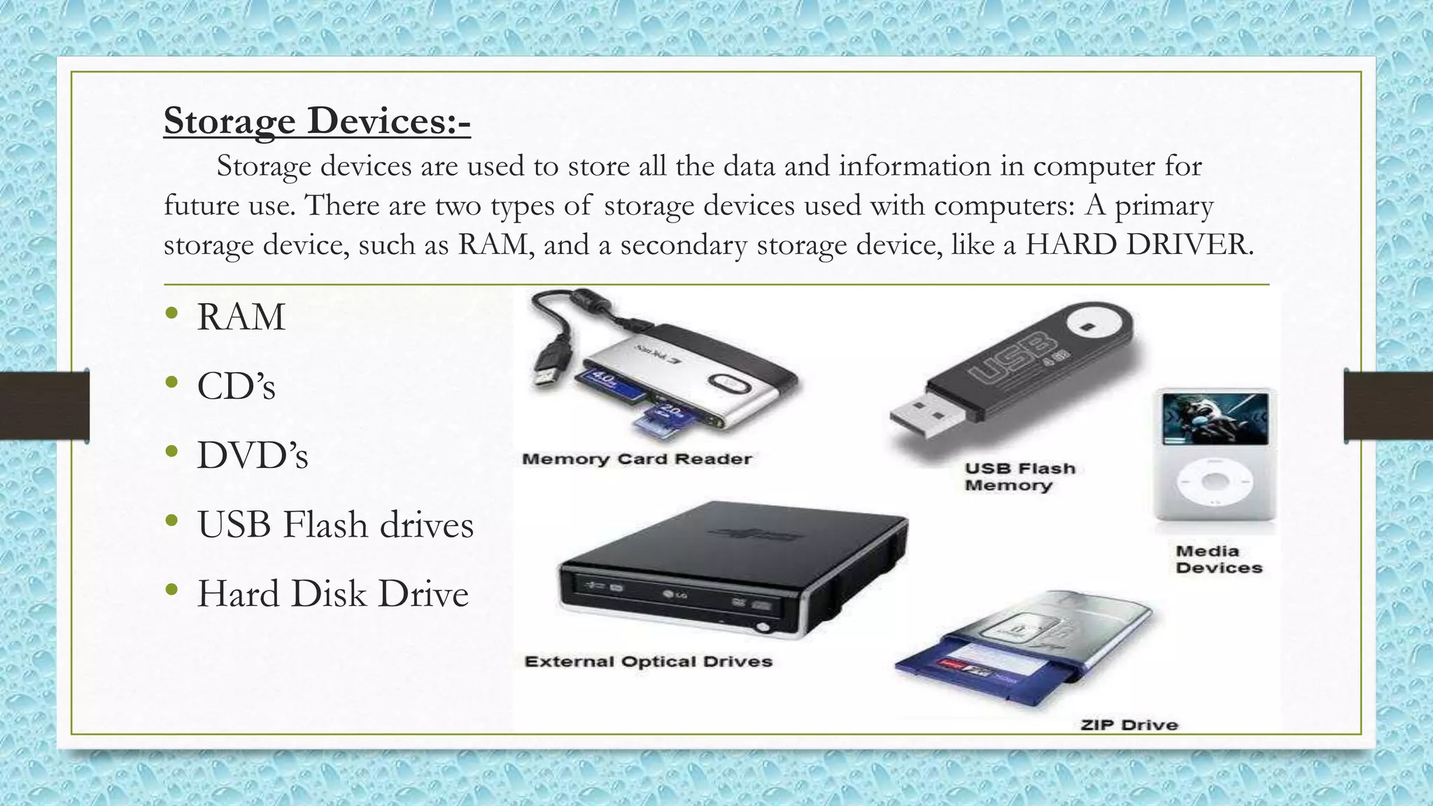 Storage Devices:-
Storage devices are used to store all the data and information in computer for
future use. There are two types of storage devices used with computers: A primary
storage device, such as RAM, and a secondary storage device, like a HARD DRIVER.
• RAM
• CD’s
• DVD’s
• USB Flash drives
• Hard Disk Drive
 