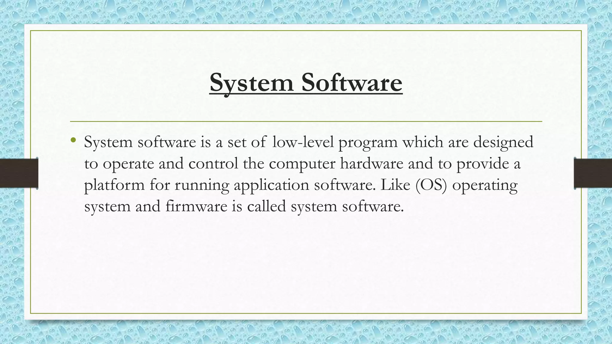 System Software
• System software is a set of low-level program which are designed
to operate and control the computer hardware and to provide a
platform for running application software. Like (OS) operating
system and firmware is called system software.
 