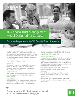 Our goal is to ensure that each Mobile Mortgage
Specialist carrying the TD Canada Trust business card
not only achieves his or her personal goals but maximizes
their income potentialalong the way. At TD Canada Trust,
we have strong leadership that focuses on developing
our sales people.
We Do This Through Our:
Teamwork:
Monthly team meetings are designed for information
sharing on all levels. Sessions are informative and
interactive, resulting in collaboration and sharing of
ideas and tips amongst peers.
Joint Field Work:
Sales Manager assisted sales call support to help you
maximize opportunities with high value, targeted
referral sources.
Focused Coaching:
On-going dynamic sales coaching sessions where your
Sales Manager helps you analyze your business and
capitalize on your existing contacts and experience.
We promote critical thinking by objectively working
together to review your business plan, forecasts, goals
and activities. We are here to help!
Activity Management:
A targeted systematic approach that allows you to focus
on the optimal referral sources and strategies that will
help you maximize sales performance. In addition, our
Sales Managers help you identify ways to take advantage
of cross-sell opportunities, allowing you to enhance your
income through credit protection sales.
The Sales Management model at TD Canada Trust
provides observable and quantifiable results!
The Proof:
Virtually all Mobile Mortgage Specialists succeed in
growing their business, but they don’t do it alone.
The Question:
What support are you receiving in your current work
environment to help you organize your income and your
sales results?
Contact your local TD Mobile Mortgage Specialist
or visit tdcanadatrust.com/mortgages
TD Canada Trust Management
Model Designed for Success
Come and experience the TD Canada Trust difference
 