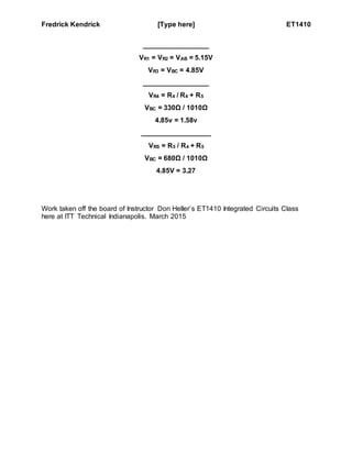 Fredrick Kendrick [Type here] ET1410
_________________
VR1 = VR2 = VAB = 5.15V
VR3 = VBC = 4.85V
_________________
VR4 = R4 / R4 + R5
VBC = 330Ω / 1010Ω
4.85v = 1.58v
__________________
VRS = R5 / R4 + R5
VBC = 680Ω / 1010Ω
4.85V = 3.27
Work taken off the board of Instructor Don Heller’s ET1410 Integrated Circuits Class
here at ITT Technical Indianapolis. March 2015
 