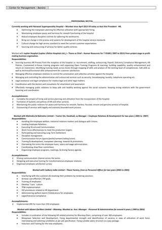 - Center for Management - Bandra
_____________________________________________________PROFESSIONAL RECITAL___________________________________________________
Currently working with Nanavati Superspeciality Hospital – Mumbai since April 2015 till today as Asst Vice President - HR.
• Optimizing the manpower planning for effective utilization with appropriate hiring.
• Maintaining employee peace and harmony for smooth functioning of the hospital
• Robust employee discipline controls for adhering the worknorms.
• Bring out change in the process and systems for development of the hospital service standards
• Cultural change for high service standard to meet the current customer expectations.
• Sourcing and outsourcing of services for better quality services.
Worked with Jupiter Hospital (Jupiter Lifeline Hospitals Ltd.,) – Thane as Chief – Human Resources for 7 YEARS ( 2007 to 2015) from project stage to profit
making business organsation.
Responsibilities:
• Sourcing business HR Process from the inception of the hospital i.e. recruitment, staffing, outsourcing, Payroll, Statutory Compliance Management, HR
Policies. Customized in-house training programs and organizing Open Training Programs & Learning, building capability, quality enhancement and
return on investment, identifying training needs across levels through mapping of skills and analysis of the existing level of competencies. Soft skills as
well as technical/functional skills enhancement for customer satisfaction.
• Managing effective employee relations to control the unionization and collective activities against the Hospital.
• Managing and controlling the administrative and outsourced services such as security, housekeeping, laundry, telephone operating etc.
• Legal assistance and legal compliance for medico legal and other legal matters.
• Coordination with the doctors and consultants for attachment and association.
• Effectively managing public relations to keep safe and healthy working against the social nuisance. Keeping strong relations with the government
liasoning and coordination.
Accomplishments:
 Complete the project of hiring and service planning and utilisation from the incorporation of the hospital.
 Formation of systems and policies of HR and other services.
 Maintaining the public relations for peace and harmony for smooth, fearless, focused, sincere and genuine services of hospital.
 Outsourcing of services with legally and statutory bounded work process.
Worked with Mahindra & Mahindra Limited – Tractor Div. Kandivali, as Manager – Employee Relations & Development for two years ( 2005 to 2007)
Responsibilities:
• Handling the employee welfare, industrial relations matters and dialogue with Unions.
• Leading Employee Relations.
• Executing Structured Communication
• Work Force effectiveness to meet the production targets.
• Participating and executing Long Term Settlement
• Discipline management
• Communication forum (sports/works/canteen/safety/union)
• Training & development, manpower planning, rewards & promotions.
• Overseeing the entire the employee loans, salary and wage administration.
• Coordinating shop-floor committees.
• Organizing employee programs, meetings, & driving factory agenda.
Accomplishments:
 Driving communication channel across the sector.
 Designing and executive training for transformational employee relations
 Organised employee satisfaction survey
Worked with Cadbury India Limited – Thane Factory, from as Personnel Officer for two years (2003 to 2005)
Responsibilities:
• Interfacing with the customers & resolving their problems by rendering solutions.
• Achieve cost effective / PIP goals
• Training of employees
• Develop ‘I care ‘ culture
• TPM Implementation
• ISO procedures related to HR department
• Administering welfare events /Celebrations for employees
• Legal/Statutory Compliance
Accomplishments:
 Implemented VRS for more than 250 employees
Worked with Advani-Oerlikon Limited – Bhandup, Mumbai as Asst. Manager - Personnel & Administration for around 4 years.( 1999 to 2003)
Responsibilities:
• Includes co-ordination of the following HR related activities for Bhandup Plant, comprising of over 300 employees.
• Manpower Selection and Development, Fixing departmental strength and identification of vacancy in view of utilization of work force.
Interviewing and selecting candidates as per job specification. Fixing suitable salary structure as a pay package.
• Induction and Training for the new employees.
 