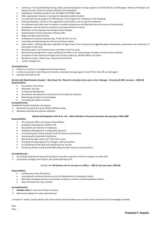 • Continuous Training-Identifying training needs, and developing the training programs for Staff, Workers and Managers. Review of feedback and
taking corrective actions for proper utilization of training given.
• Upgradation of Quality standards from ISO 9000 TO ISO 9001-2000.
• Taken appropriate measures to comply the stipulated quality standards.
• Co-ordinated training program for effectiveness of the program for compliance of ISO standards.
• Employee Relations: Carried on the negotiations with workers union to sign the settlement.
• Co-ordination with trade union in matters to resolve the grievance and bilaterally solves the issues at the shop level.
• Investigation over the internal complaints and implementation of action.
• Motivation to the employees by having personal dialogue.
• Implementation of Early Separation Scheme /VRS.
• Wage and salary administration.
• Compliance of statutory payments Eg.: PF,ESIC & Prof. Tax. Etc.
• Controlling and Maintaining the Contract and Casual Labour.
• Legal matters : Briefing advocates regarding the legal issues of the Company and suggesting legal interpretation, preparation and submission of
documents to the Court.
• Attending Labour and Industrial Courts and other Courts for issues.
• Representing management in issues pending at the office of the Commissioner of Labour and the Factory Inspector.
• Compliance of the statutory and legal issues of Govt. bodies Eg.: MCGM, MPCB and others.
• Disciplinary actions: Shaw-cause, Inquiry and Punishment.
• Facility management.
Accomplishments:
 Played as an anchor in arranging brainstorming sessions.
 In order to promote Human Resource Harmony, conducted training programs titled “HR for Non-HR Line Managers”.
 Attended ISO Audit for HR
Worked with BhaktiVedanta Hospital – Mira Road, Dist. Thane for a duration of one year as Asst. Manager - Personnel & HRD ( one year – 1998-99)
Responsibilities:
• Formulation of the Policy
• Manpower planning
• Training and development
• Recruitment and allocation of work force and its effective utilization.
• Maintaining discipline at the workplace.
• Controlling the welfare activities.
Accomplishments:
Established hospital manpower and policies
 Maintained strong IR during the TRADE UNION activities.
 Manpower planning and optimise utilisation
Worked with Raptakos, Brett & Co. Ltd. – Worli, Mumbai as Personnel Executive two years(year 1996-1998)
Responsibilities:
• The Corporate Office and Factory responsibilities
• Guiding the development of MIS for HR.
• Recruitment and selection of employees.
• Guiding the Management in taking policy decisions.
• Co-ordinating the training activities of all the factories and branches.
• Liasioning with Government Authorities
• Representing Legal matter and Trade Union issues.
• Arranging training programs for managers, staff and workers.
• Co-ordinating of Field-staff and maintaining their records.
• Disciplinary Action including atte67890-nding domestic inquiries and punishment.
Accomplishments:
 Successfully designed and executed training for shop-floor supervisors, Branch managers and Sales staff.
 Successfully managed court matters and coordinated factory IR
Worked with SM Dychem Ltd. for one year as a Officer – HRD for One year (year 1995-96)
Responsibilities
• Handling day to day HR initiative,
• Liasoning with vocational factories across the Maharashtra for employees matters.
• Attending employees grievance and provide remedies to maintain smooth employee relations.
• Policy formations for new activities.
Accomplishments:
 Handled strike for more that 20 days at factory
 Maintained software for salary administration
I, Prashant P. Sawant, hereby declare that all the details mentioned above are true and correct to the best of my knowledge and belief.
Date :
Place :
Prashant P. Sawant
 