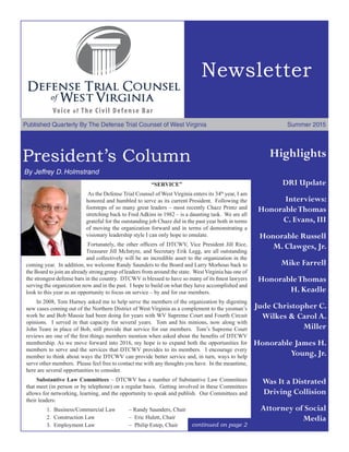 Newsletter
Published Quarterly By The Defense Trial Counsel of West Virginia	 Summer 2015
President’s Column
	By Jeffrey D. Holmstrand
continued on page 2
“SERVICE”
	As the Defense Trial Counsel of West Virginia enters its 34th
year, I am
honored and humbled to serve as its current President. Following the
footsteps of so many great leaders – most recently Chazz Printz and
stretching back to Fred Adkins in 1982 – is a daunting task. We are all
grateful for the outstanding job Chazz did in the past year both in terms
of moving the organization forward and in terms of demonstrating a
visionary leadership style I can only hope to emulate.
	Fortunately, the other officers of DTCWV, Vice President Jill Rice,
Treasurer Jill McIntyre, and Secretary Erik Legg, are all outstanding
and collectively will be an incredible asset to the organization in the
coming year.  In addition, we welcome Randy Saunders to the Board and Larry Morhous back to
the Board to join an already strong group of leaders from around the state.  West Virginia has one of
the strongest defense bars in the country.  DTCWV is blessed to have so many of its finest lawyers
serving the organization now and in the past. I hope to build on what they have accomplished and
look to this year as an opportunity to focus on service – by and for our members.
	 In 2008, Tom Hurney asked me to help serve the members of the organization by digesting
new cases coming out of the Northern District of West Virginia as a complement to the yeoman’s
work he and Bob Massie had been doing for years with WV Supreme Court and Fourth Circuit
opinions. I served in that capacity for several years. Tom and his minions, now along with
John Teare in place of Bob, still provide that service for our members.  Tom’s Supreme Court
reviews are one of the first things members mention when asked about the benefits of DTCWV
membership. As we move forward into 2016, my hope is to expand both the opportunities for
members to serve and the services that DTCWV provides to its members. I encourage every
member to think about ways the DTCWV can provide better service and, in turn, ways to help
serve other members. Please feel free to contact me with any thoughts you have. In the meantime,
here are several opportunities to consider.
	 Substantive Law Committees – DTCWV has a number of Substantive Law Committees
that meet (in person or by telephone) on a regular basis. Getting involved in these Committees
allows for networking, learning, and the opportunity to speak and publish. Our Committees and
their leaders:
	 	 1.  Business/Commercial Law 	 – Randy Saunders, Chair
	 	 2.  Construction Law	 	 –  Eric Hulett, Chair
	 	 3.  Employment Law	 	 –  Philip Estep, Chair
Highlights
DRI Update
Interviews:
HonorableThomas
C. Evans, III
Honorable Russell
M. Clawges, Jr.
Mike Farrell
HonorableThomas
H. Keadle
Jude Christopher C.
Wilkes & Carol A.
Miller
Honorable James H.
Young, Jr.
Was It a Distrated
Driving Collision
Attorney of Social
Media
 