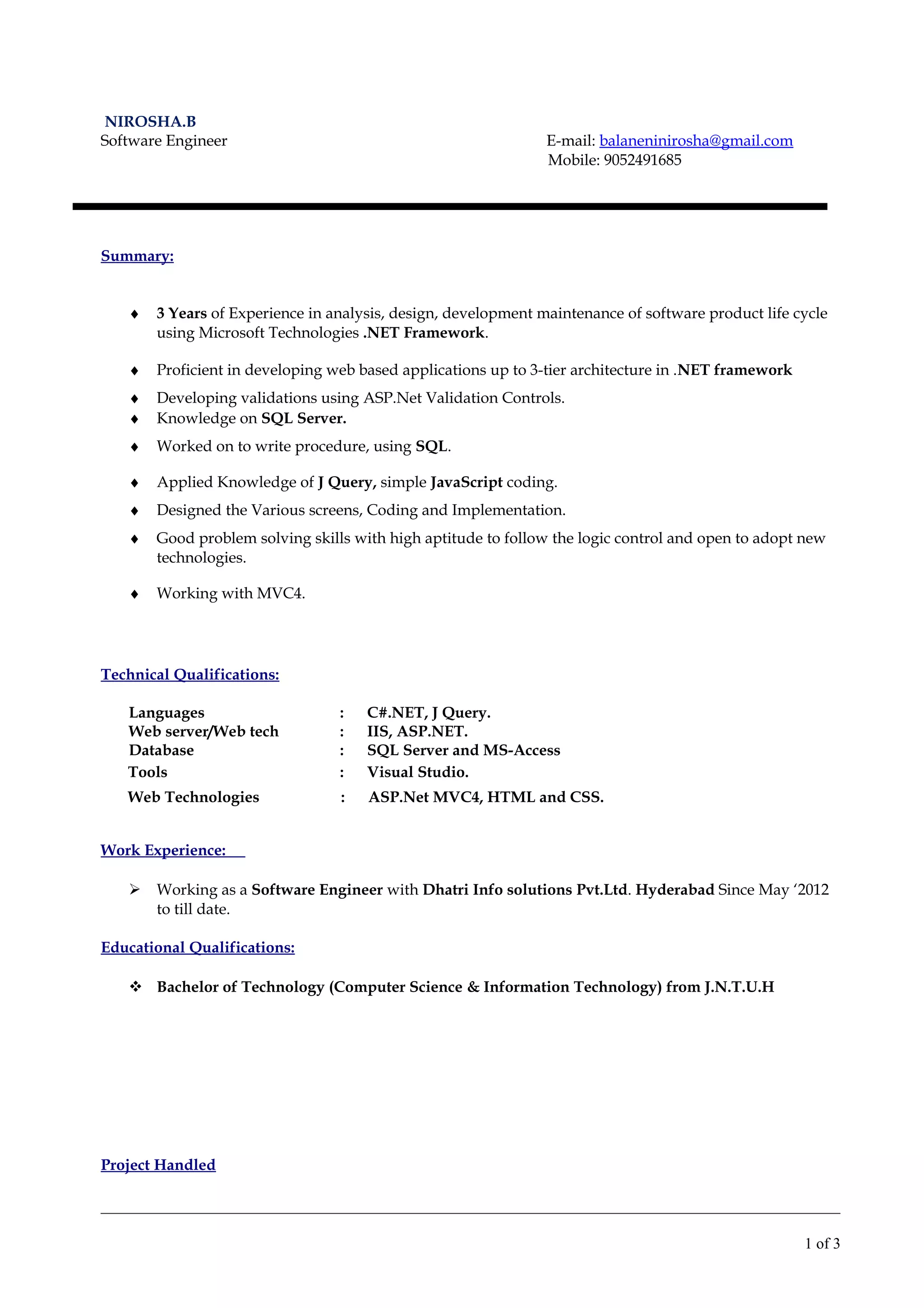 NIROSHA.B
Software Engineer E-mail: balaneninirosha@gmail.com
Mobile: 9052491685
Summary:
♦ 3 Years of Experience in analysis, design, development maintenance of software product life cycle
using Microsoft Technologies .NET Framework.
♦ Proficient in developing web based applications up to 3-tier architecture in .NET framework
♦ Developing validations using ASP.Net Validation Controls.
♦ Knowledge on SQL Server.
♦ Worked on to write procedure, using SQL.
♦ Applied Knowledge of J Query, simple JavaScript coding.
♦ Designed the Various screens, Coding and Implementation.
♦ Good problem solving skills with high aptitude to follow the logic control and open to adopt new
technologies.
♦ Working with MVC4.
Technical Qualifications:
Languages : C#.NET, J Query.
Web server/Web tech : IIS, ASP.NET.
Database : SQL Server and MS-Access
Tools : Visual Studio.
Web Technologies : ASP.Net MVC4, HTML and CSS.
Work Experience:
 Working as a Software Engineer with Dhatri Info solutions Pvt.Ltd. Hyderabad Since May ‘2012
to till date.
Educational Qualifications:
 Bachelor of Technology (Computer Science & Information Technology) from J.N.T.U.H
Project Handled
1 of 3
 