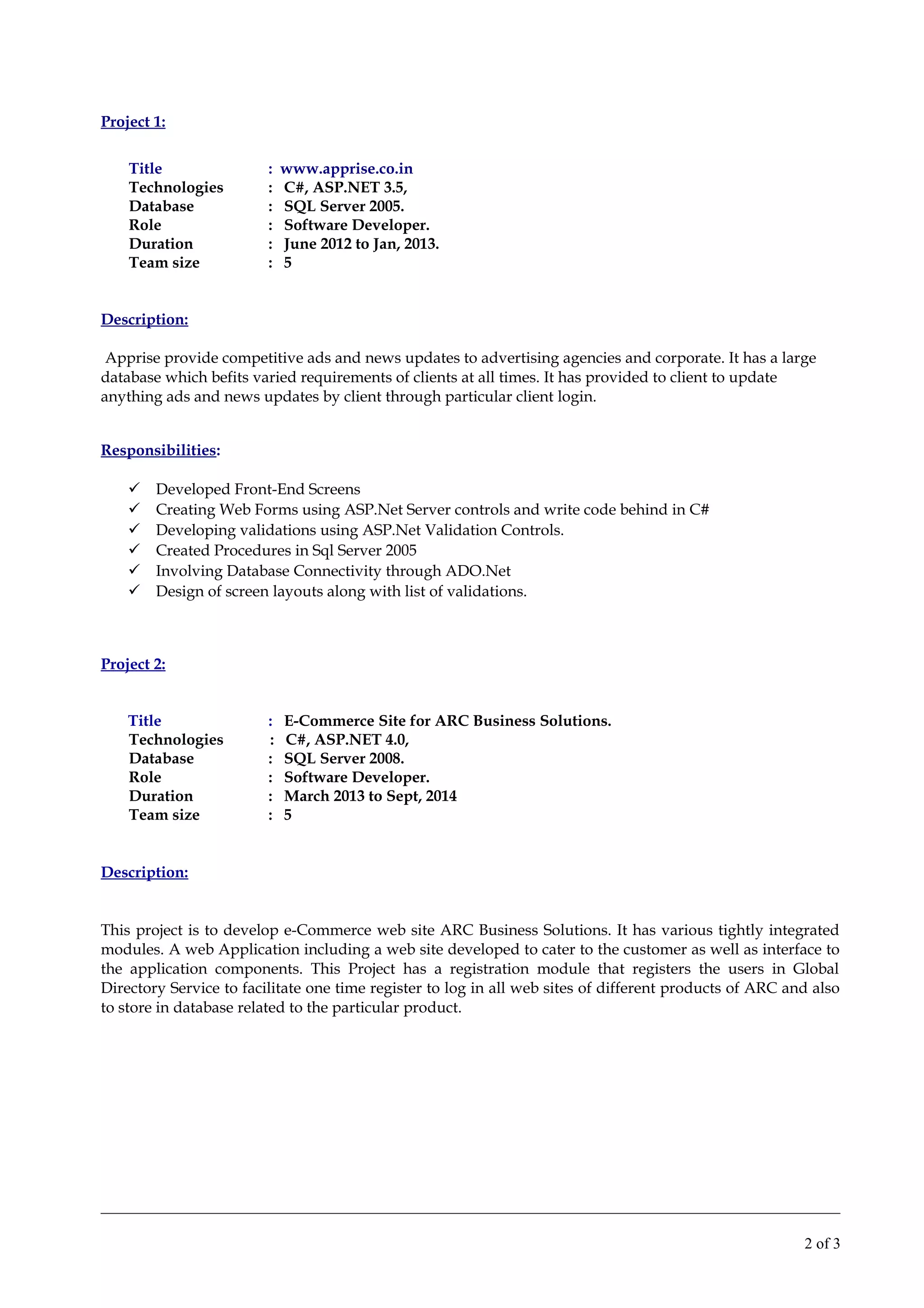 Project 1:
Title : www.apprise.co.in
Technologies : C#, ASP.NET 3.5,
Database : SQL Server 2005.
Role : Software Developer.
Duration : June 2012 to Jan, 2013.
Team size : 5
Description:
Apprise provide competitive ads and news updates to advertising agencies and corporate. It has a large
database which befits varied requirements of clients at all times. It has provided to client to update
anything ads and news updates by client through particular client login.
Responsibilities:
 Developed Front-End Screens
 Creating Web Forms using ASP.Net Server controls and write code behind in C#
 Developing validations using ASP.Net Validation Controls.
 Created Procedures in Sql Server 2005
 Involving Database Connectivity through ADO.Net
 Design of screen layouts along with list of validations.
Project 2:
Title : E-Commerce Site for ARC Business Solutions.
Technologies : C#, ASP.NET 4.0,
Database : SQL Server 2008.
Role : Software Developer.
Duration : March 2013 to Sept, 2014
Team size : 5
Description:
This project is to develop e-Commerce web site ARC Business Solutions. It has various tightly integrated
modules. A web Application including a web site developed to cater to the customer as well as interface to
the application components. This Project has a registration module that registers the users in Global
Directory Service to facilitate one time register to log in all web sites of different products of ARC and also
to store in database related to the particular product.
2 of 3
 