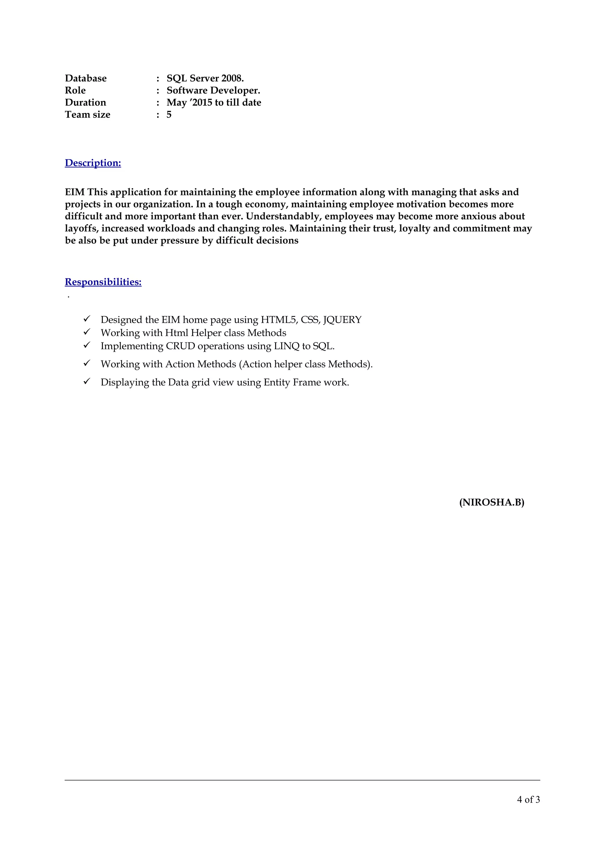 Database : SQL Server 2008.
Role : Software Developer.
Duration : May ’2015 to till date
Team size : 5
Description:
EIM This application for maintaining the employee information along with managing that asks and
projects in our organization. In a tough economy, maintaining employee motivation becomes more
difficult and more important than ever. Understandably, employees may become more anxious about
layoffs, increased workloads and changing roles. Maintaining their trust, loyalty and commitment may
be also be put under pressure by difficult decisions
Responsibilities:
.
 Designed the EIM home page using HTML5, CSS, JQUERY
 Working with Html Helper class Methods
 Implementing CRUD operations using LINQ to SQL.
 Working with Action Methods (Action helper class Methods).
 Displaying the Data grid view using Entity Frame work.
(NIROSHA.B)
4 of 3
 