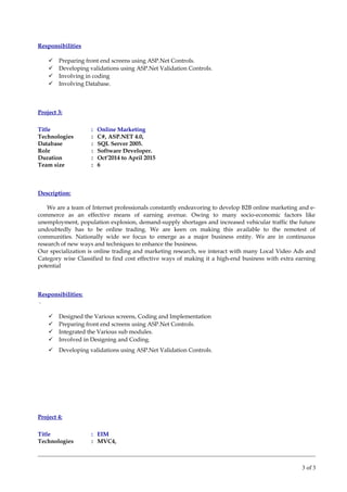 Responsibilities
 Preparing front end screens using ASP.Net Controls.
 Developing validations using ASP.Net Validation Controls.
 Involving in coding
 Involving Database.
Project 3:
Title : Online Marketing
Technologies : C#, ASP.NET 4.0,
Database : SQL Server 2005.
Role : Software Developer.
Duration : Oct’2014 to April 2015
Team size : 6
Description:
We are a team of Internet professionals constantly endeavoring to develop B2B online marketing and e-
commerce as an effective means of earning avenue. Owing to many socio-economic factors like
unemployment, population explosion, demand-supply shortages and increased vehicular traffic the future
undoubtedly has to be online trading. We are keen on making this available to the remotest of
communities. Nationally wide we focus to emerge as a major business entity. We are in continuous
research of new ways and techniques to enhance the business.
Our specialization is online trading and marketing research, we interact with many Local Video Ads and
Category wise Classified to find cost effective ways of making it a high-end business with extra earning
potential
Responsibilities:
.
 Designed the Various screens, Coding and Implementation
 Preparing front end screens using ASP.Net Controls.
 Integrated the Various sub modules.
 Involved in Designing and Coding.
 Developing validations using ASP.Net Validation Controls.
Project 4:
Title : EIM
Technologies : MVC4,
3 of 3
 