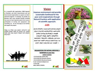 ORGANIZATION FOR NATURAL MEDICINE &
NUTRITION-At Lower Omo
CONTACT ADDRESS
:+251916873007 (Abdela Alte)
+251913654782 (Sintayehu Gobezie)
+251912005935 (Wondmneh Mersha)
E-mail: onmloweromo@gmail.com
P.O.Box 092
JINKA, SNNPR, ETHIOPIA
Vision
Improve environment and provide
sustainable livelihood for the
poor and marginalized, through
Natural Practices with application
of scientific approach.
ራዕይ
uጥናትና U`U` የታገዘና የልማት አቅጣጫን Sc[ƒ
ÁÅ[Ñ ¾}ðØa SÉH’>„‹”“ እፅዋትን uT-
MTትና በመትከል e’-UIÇ`” SÖup
እ”Ç=G<U ¾vIM I¡U“ ›ªm­‹”
uSÅÑõ“ TÅ^Ëƒ እ”penc? ሂደት ውስጥ
ዘላቂነት ያሇው }sUን Sፍጠርና በዝቅተኛ Ñu=“ ’<a
¨<eØ ÁK¨<” Iw[}cw Ö?“ SÖup ፡፡
Registered Charity No: 857/2004
As a nonprofit able organization, ONM depends
on Members and other Governmental and non
Governmental organizations to support our devel-
opmental programs. In exchange, we provide our
Members with many valuable benefits including
free access to have important plants from nursery,
participation of training and symposiums and
counseling, etc. So we encourage to be member
and support this project.
የማህበሩ ገቢ ምንጭና ድጋፍ በአባላት፤ በመንግሥትና ሇጋሽ
ድርጅቶችና በመሳሰለ ተቋማት ላይ የተመሰረተ ነው፡፡ ስሇሆነም
የተሇያዩ አካላት አባል እንዲሆኑና የማህበሩን ዓላማ እንዲደግፉ
እናበረታታሇን፡፡
 