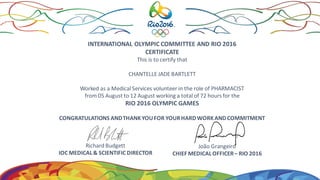 INTERNATIONAL OLYMPIC COMMITTEE AND RIO 2016
CERTIFICATE
This is to certify that
CHANTELLE JADE BARTLETT
Worked as a Medical Services volunteer in the role of PHARMACIST
from 05 August to 12 August working a total of 72 hours for the
RIO 2016 OLYMPIC GAMES
CONGRATULATIONS ANDTHANKYOUFOR YOURHARDWORKANDCOMMITMENT
Richard Budgett
IOC MEDICAL& SCIENTIFIC DIRECTOR
João Grangeiro
CHIEF MEDICALOFFICER– RIO 2016
 