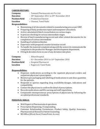 CAREER HISTORY:
Company : Tanmed Pharmaceuticals Pvt.Ltd.
Duration : 30st September 2011 to 29th November 2014
Position Held : ProductionChemist
Location : Chennai, Tamil Nadu
Responsibilities:
 Maintaining of all documents relatedto manufacturing area as per GMP.
 Preparing of Daily productionreportandmanpower allocations.
 Active calculation& Batch reconciliationonvarious stages.
 Inprocess checking on various intermediate stages.
 Review of batch manufacturing record and other related documents for its
completionof various intermediate
 Handling of validationBatches
 Experience with prepareda master formulae record
 To handle the material complaintalong with the seniors & communicate the
complaint to the productfor Manager anddevelopment department.
 Filling & deviationform incase of any deviationtake place
Company : AlbanHospital.
Duration : 01st December 2014 to 16th September 2016
Position Held : Hospital Pharmacist
Location : Nagercoil,Tamil Nadu
Responsibilities:
 Dispenses medications according to the inpatient physician’s orders and
outpatient physician’s prescription.
 Monitors pre packaging and labelling of medications in unit dose quantities
for the patients.
 Responds to queries regarding drug availability dosages, indications and
compatibility.
 Contact the physicians to confirmthe detailof prescriptions.
 Records medications andfills nursing andstaff requisitions.
 Compounds extemporaneous prescriptions of physicians by following the
acceptedprofessional standards.
PERSONAL SKILLS:
 Well Expert inPharmaceuticaloperations
 PrescriptionDispensing / Compounding
 Customer Relationship, Formularies, Product Safety, Quality Assurance,
Pharmaceutical Research,Patient Counseling
 MS Office (Word,Excel,PowerPoint,Access)
 
