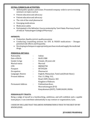 EXTRA-CURRICULAR ACTIVITIES:
 Skilledpublicspeaker andtrainer.Presentedcompany-widein-servicetraining
seminars on topics such as
 Patient education and advocacy
 Patient educationand advocacy
 The role of the retail pharmacist
 Emerging medications
 Medicationsafety
 Participated in the Refresher Courseconducted by Tamil Nadu Pharmacy Council
of India at “Kalasalingam Collegeof Pharmacy”.
INTERESTS:
 Production, Quality control, qualityassurance.
 Conducting counselling sessions for OTC & NSAID medications – Dosages
potential side effects andfrequently.
 Developingtechniquestoappropriatelypurchasestockandsupplythemedicinal
drugs.
PERSONAL DETAILS:
Nationality : Indian
Date of Birth : 06.05.1988
Gender & Age : Female, 28 years old
Marital status : Married
CPR : 880582758
Passport : M7595204
Occupation : Pharmacist
Languages Known : English, Malayalam, Tamil and (Hindi-Basic)
Present Address : Flat:13, Bldg: 312,
Road: 6509, Khamis:365
Kingdom of Bahrain.
Permanent Address : Pathinettam Koor,
Moovattumugam (P.O)
Kanyakumari (DIST), TAMILNADU,INDIA.
PERSONALITY TRAITS:
Being a judge of myself as a hardworking, ambitious, and self-confident and a capable
team player, I cancontribute substantially to any venture or organization,I join.
I HERE BY DECLARETHAT THEABOVE INFORMATIONIS TRUE TO THE BEST OF MY
KNOWLEDGE.
JEYASREE PRABINRAJ
 