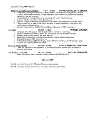 James R. Fenter, MBA Resume
2
FIDELITY INFORMATION SERVICES 10/2010 – 07/2011 CONTRACT PROJECT MANAGER
▪ Coordinated the design, development, quality assurance, implementation and production support
for over a dozen projects including storage, encryption, print, transmission, processing, regulatory
compliance, mail and e-delivery
▪ Facilitated kick-off meetings at customer site, along with weekly Project meetings.
▪ Analyzed data for use in the modeled data structure
▪ Proposed changes to front-end processing to utilize the data feed with minimal customer impact.
▪ Communicated with all levels of the client’s personnel to gather requirements for business and
systems and to set expectations
▪ Managed the QA process via SharePoint and Beyond Compare for PDF comparison
APT/NEPS 08/2000 – 10/2010 PROJECT MANAGER
▪ Completed 85% of all projects within budget and time constraints successfully
▪ Interfaced with external clients to design and plan optimal print and e-delivery solutions
▪ Managed projects using waterfall and Agile methods
▪ Built and led a development and design team to build external customer statements
▪ Developed Metavante CSF composition tool
▪ Performed QA tasks using Mercury Quality Center, SharePoint and various PDF compare tools
▪ Designed and supported RFPs and SOWs
PUTNAM INVESTMENTS 05/1998 – 08/2000 LEAD STATEMENTS DEVELOPER
▪ Coded and performed quality assurance for software applications applied to the production of
retirement statements
THE BOSTON COMPANY 06/1997 – 05/1998 SYSTEMS DEVELOPER
▪ Supported reporting, data extraction, and record keeping for 401(k) accounts
EDUCATION
Suffolk University, Boston, MA. Masters of Business Administration
Suffolk University, Boston, MA. Bachelor of Science, Business Administration
 