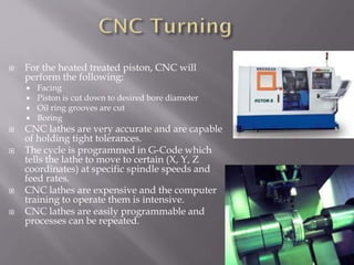  For the heated treated piston, CNC will
perform the following:
 Facing
 Piston is cut down to desired bore diameter
 Oil ring grooves are cut
 Boring
 CNC lathes are very accurate and are capable
of holding tight tolerances.
 The cycle is programmed in G-Code which
tells the lathe to move to certain (X, Y, Z
coordinates) at specific spindle speeds and
feed rates.
 CNC lathes are expensive and the computer
training to operate them is intensive.
 CNC lathes are easily programmable and
processes can be repeated.
 