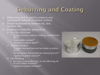  Deburring tool is used to remove any
unwanted material on piston surface
 Piston is cleaned to remove oil, dirt,
residue, etc.
 Coating is typically sprayed on
 Dry film lubricants
 Reduce friction, reduces scuffing, extends bore
life[4]
 Good safety margin[4]
 Applied to piston skirts[4]
 Thermal barriers
 Transfer heat and prevent hot spots on piston
face[4]
 Results in less fuel needed for desired power[4]
 Applied to piston crowns[4]
 Oil shedding
 Increase cooling efficiency by not allowing oil
to coat certain surfaces[4]
 Applied to piston bottoms[4]
 