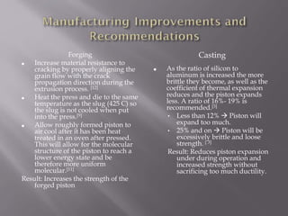 Forging
■ Increase material resistance to
cracking by properly aligning the
grain flow with the crack
propagation direction during the
extrusion process. [12]
■ Heat the press and die to the same
temperature as the slug (425 C) so
the slug is not cooled when put
into the press.[9]
■ Allow roughly formed piston to
air cool after it has been heat
treated in an oven after pressed.
This will allow for the molecular
structure of the piston to reach a
lower energy state and be
therefore more uniform
molecular.[11]
Result: Increases the strength of the
forged piston
Casting
■ As the ratio of silicon to
aluminum is increased the more
brittle they become, as well as the
coefficient of thermal expansion
reduces and the piston expands
less. A ratio of 16%- 19% is
recommended.[3]
• Less than 12%  Piston will
expand too much.
• 25% and on  Piston will be
excessively brittle and loose
strength. [ 3]
Result: Reduces piston expansion
under during operation and
increased strength without
sacrificing too much ductility.
 