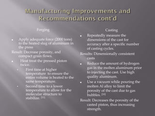 Forging
■ Apply adequate force (2000 tons)
to the heated slug of aluminum in
the press
Result: Decrease porosity, and
compact grain flows.
■ Heat treat the pressed piston
twice.
• First time at higher
temperature to ensure the
entire volume is heated to the
same temperature.
• Second time to a lower
temperature to allow for the
molecular structure to
stabilize. [11]
Casting
■ Repeatedly measure the
dimensions of the cast for
accuracy after a specific number
of casting cycles.
Results: Dimensionally consistent
casts
■ Reduce the amount of hydrogen
gas in the molten aluminum prior
to injecting the cast. Use high
quality aluminum.
■ Use a vacuum while pouring the
molten Al alloy to limit the
porosity of the cast due to gas
bubbles. [10]
Result: Decreases the porosity of the
casted piston, thus increasing
strength.
 