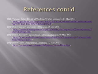 [12] “Failures Related to Metal Working.” Fudan University. 04 May 2015
<http://jpkc.fudan.edu.cn/picture/article/348/1b/ee/6dce0ae740cf8673b53e4e96abb8/
7aa78636-dda1-46b9-859b-95db3cb616f8.pdf>
[13] “Piston Design.” University of Windsor. 05 May 2015
<http://courses.washington.edu/engr100/Section_Wei/engine/UofWindsorManual/P
iston%20Design.htm>
[14] “Piston Assembly” SweetHaven Publishing Services. 05 May 2015
<http://www.waybuilder.net/sweethaven/MechTech/Automotive01/?unNum=2&les
Num=3&modNum=1>
[15] “Piston Dome.”Performance Trends Inc. 02 May 2015
<http://performancetrends.com/Definitions/Piston-Dome.htm>
 
