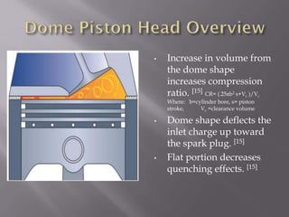 • Increase in volume from
the dome shape
increases compression
ratio. [15] CR= (.25πb2 s+Vc )/Vc
Where: b=cylinder bore, s= piston
stroke, Vc =clearance volume
• Dome shape deflects the
inlet charge up toward
the spark plug. [15]
• Flat portion decreases
quenching effects. [15]
 