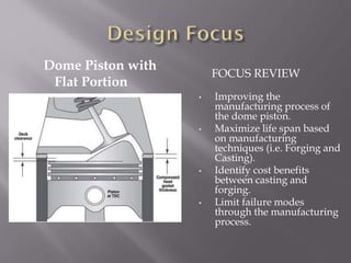 Dome Piston with
Flat Portion
FOCUS REVIEW
• Improving the
manufacturing process of
the dome piston.
• Maximize life span based
on manufacturing
techniques (i.e. Forging and
Casting).
• Identify cost benefits
between casting and
forging.
• Limit failure modes
through the manufacturing
process.
 