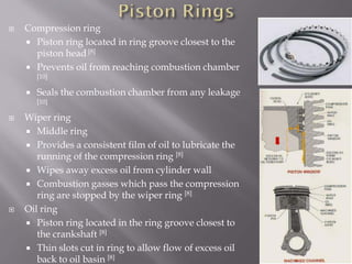  Compression ring
 Piston ring located in ring groove closest to the
piston head [8]
 Prevents oil from reaching combustion chamber
[10]
 Seals the combustion chamber from any leakage
[10]
 Wiper ring
 Middle ring
 Provides a consistent film of oil to lubricate the
running of the compression ring [8]
 Wipes away excess oil from cylinder wall
 Combustion gasses which pass the compression
ring are stopped by the wiper ring [8]
 Oil ring
 Piston ring located in the ring groove closest to
the crankshaft [8]
 Thin slots cut in ring to allow flow of excess oil
back to oil basin [8]
 