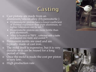  Cast pistons are made from an
aluminum/silicon alloy (Hypereutectic )
 Hypereutectic pistons have a lower coefficient
of thermal expansion than pure aluminum, so
tighter tolerances can be set.[2]
 Hypereutectic pistons are more brittle than
pure aluminum.
 Alloy is heated to 700°C , collected with a ladle
and poured into mold, and cooled.[5]
 Permanent molds are used and are
typically made of cast iron.
 The mold itself is expensive, but it is very
durable so it can be reused for a long
period of time.
 Once the mold is made the cost per piston
is very low.
 High production rate
 