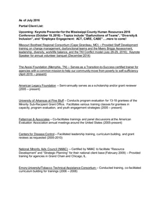 As of July 2016
Partial Client List:
Upcoming: Keynote Presenterfor the Mississippi County Human Resources 2016
Conference (October 19, 2016) – Topics include “Dysfunctions of Teams”, “Diversity&
Inclusion”, and “Employee Engagement: ACT, CARE, CASE”….more to come!
Missouri Bootheel Regional Consortium (Cape Girardeau, MO) – Provided Staff Development
training on change management, dysfunctional teams and the Myers Briggs Assessment,
leadership, diversity, work/life balance, and the TKI Conflict model (July 28-29, 2016); Keynote
Speaker for annual volunteer banquet (December 2014)
The Assisi Foundation (Memphis, TN) – Serves as a Transition-to-Success certified trainer for
agencies with a common mission to help our community move from poverty to self-sufficiency
(April 2016 – present)
American Legacy Foundation – Semi-annually serves as a scholarship and/or grant reviewer
(2005 – present)
University of Arkansas at Pine Bluff – Conducts program evaluation for 13-18 grantees of the
Minority Sub-Recipient Grant Office. Facilitates various training classes for grantees in
capacity, program evaluation, and youth engagement strategies (2005 – present)
Fetterman & Associates – Co-facilitates trainings and panel discussions at the American
Evaluation Association annual meetings around the United States (2005-present)
Centers for Disease Control – Facilitated leadership training, curriculum building, and grant
reviews as requested (2005-2010)
National Minority Aids Council (NMAC) – Certified by NMAC to facilitate “Resource
Development” and “Strategic Planning” for their national client base (February 2009) – Provided
training for agencies in Grand Chain and Chicago, IL.
Emory University/Tobacco Technical Assistance Consortium – Conducted training, co-facilitated
curriculum building for trainings (2006 – 2008)
 