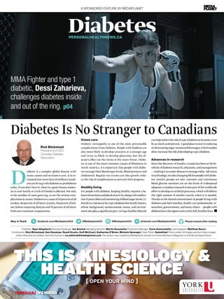A SPONSORED FEATURE BY MEDIAPLANET
Diabetes
D
iabetes is a complex global disease with
many causes and no known cure. It is es-
timatedthatmorethan10millionCanadi-
ansarelivingwithdiabetesorprediabetes
today. If you don’t have it, there is a good chance someo-
ne in your family or circle of friends is affected. Not only
is the number of cases growing, so are the serious com-
plicationsitcauses.Diabetesisacauseof30percentofall
strokes, 40 percent of all heart attacks, 50 percent of kid-
ney failure requiring dialysis and 70 percent of all lower
limbnon-traumaticamputations.
MMA Fighter and type 1
diabetic, Dessi Zaharieva,
challenges diabetes inside
and out of the ring. p04
Publisher: Ryan Shepherd Business Developer: Ian Solnick Managing Director: Martin Kocandrle Production Manager: Carlo Ammendolia Lead Designer: Matthew Senra
Contributors: Rick Blickstead, Ken Donohue, Randi Druzin, Duff McCourt, Katherine O’Brien, Michele Sponagle Cover Photo: Submitted Photo credits: All images are from Getty Images
unless otherwise accredited. Send all inquiries to ca.editorial@mediaplanet.com This section was created by Mediaplanet and did not involve Maclean’s Magazine or its Editorial Departments.
Please recycle after readingStay in Touch facebook.com/MediaplanetCA @MediaplanetCA @MediaplanetCA pinterest.com/MediaplanetCA
YORKU.CA/OPENMIND
THIS IS KINESIOLOGY &
HEALTH SCIENCE
[ OPEN YOUR MIND ]
PERSONALHEALTHNEWS.CA
Diabetes Is No Stranger to Canadians
Rick Blickstead
President and CEO,
Canadian Diabetes
Association
Vision care
Diabetic retinopathy is one of the most preventable
complications from diabetes. People with diabetes are
also more likely to develop cataracts at a younger age
and twice as likely to develop glaucoma, but the di-
sease’s effect on the retina is the main threat. Diabe-
tes is one of the most common causes of blindness in
North America. It’s important that people with diabe-
tesmanagetheirbloodsugarlevels,bloodpressureand
cholesterol. Regular eye exams can also greatly redu-
ce the risk of complications or prevent their progress.
Healthy living
For people with diabetes, keeping healthy requires a ba-
lanceofnutritionandphysicalactivityalongwithmedica-
tionifprescribedandmonitoringofbloodsugarlevels.Li-
festyleisariskfactorfortype2diabetesbutfamilyhistory,
ethnic background, socioeconomic status, and environ-
mentalsoplayasignificantpart.Livingahealthylifestyle
canhelpreducetheriskoftype2diabetesoritsonset,even
byasmuchas60percent.Agoodplacetostartisreducing
oreliminatingsugar-sweetenedbeverages,whichstudies
showincreasetheriskofdevelopingtype2diabetes.
Advances in research
Since the discovery of insulin, Canada has been at the fo-
refrontofdiabetesresearch,education,andmanagement
— making it an easier disease to manage today. Advances
intechnologyarealsochanginglifeforpeoplewithdiabe-
tes: insulin pumps are now common and continuous
blood glucose monitors are on the brink of widespread
adoption.Canadianresearchisalsopartoftheworldwide
effort to develop an artificial pancreas, which will deliver
the right amount of insulin exactly when it is needed.
Thanks to the shared commitment of people living with
diabetes and their families, health care professionals, re-
searchers, governments, and many others — people with
diabeteshavetheopportunitytolivefull,healthylives.
 