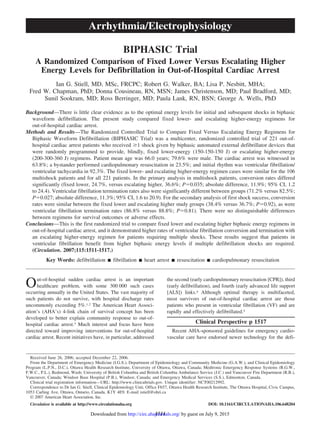 BIPHASIC Trial
A Randomized Comparison of Fixed Lower Versus Escalating Higher
Energy Levels for Defibrillation in Out-of-Hospital Cardiac Arrest
Ian G. Stiell, MD, MSc, FRCPC; Robert G. Walker, BA; Lisa P. Nesbitt, MHA;
Fred W. Chapman, PhD; Donna Cousineau, RN, MSN; James Christenson, MD; Paul Bradford, MD;
Sunil Sookram, MD; Ross Berringer, MD; Paula Lank, RN, BSN; George A. Wells, PhD
Background—There is little clear evidence as to the optimal energy levels for initial and subsequent shocks in biphasic
waveform defibrillation. The present study compared fixed lower- and escalating higher-energy regimens for
out-of-hospital cardiac arrest.
Methods and Results—The Randomized Controlled Trial to Compare Fixed Versus Escalating Energy Regimens for
Biphasic Waveform Defibrillation (BIPHASIC Trial) was a multicenter, randomized controlled trial of 221 out-of-
hospital cardiac arrest patients who received Ն1 shock given by biphasic automated external defibrillator devices that
were randomly programmed to provide, blindly, fixed lower-energy (150-150-150 J) or escalating higher-energy
(200-300-360 J) regimens. Patient mean age was 66.0 years; 79.6% were male. The cardiac arrest was witnessed in
63.8%; a bystander performed cardiopulmonary resuscitation in 23.5%; and initial rhythm was ventricular fibrillation/
ventricular tachycardia in 92.3%. The fixed lower- and escalating higher-energy regimen cases were similar for the 106
multishock patients and for all 221 patients. In the primary analysis in multishock patients, conversion rates differed
significantly (fixed lower, 24.7%, versus escalating higher, 36.6%; Pϭ0.035; absolute difference, 11.9%; 95% CI, 1.2
to 24.4). Ventricular fibrillation termination rates also were significantly different between groups (71.2% versus 82.5%;
Pϭ0.027; absolute difference, 11.3%; 95% CI, 1.6 to 20.9). For the secondary analysis of first shock success, conversion
rates were similar between the fixed lower and escalating higher study groups (38.4% versus 36.7%; Pϭ0.92), as were
ventricular fibrillation termination rates (86.8% versus 88.8%; Pϭ0.81). There were no distinguishable differences
between regimens for survival outcomes or adverse effects.
Conclusions—This is the first randomized trial to compare fixed lower and escalating higher biphasic energy regimens in
out-of-hospital cardiac arrest, and it demonstrated higher rates of ventricular fibrillation conversion and termination with
an escalating higher-energy regimen for patients requiring multiple shocks. These results suggest that patients in
ventricular fibrillation benefit from higher biphasic energy levels if multiple defibrillation shocks are required.
(Circulation. 2007;115:1511-1517.)
Key Words: defibrillation Ⅲ fibrillation Ⅲ heart arrest Ⅲ resuscitation Ⅲ cardiopulmonary resuscitation
Out-of-hospital sudden cardiac arrest is an important
healthcare problem, with some 300 000 such cases
occurring annually in the United States. The vast majority of
such patients do not survive, with hospital discharge rates
uncommonly exceeding 5%.1,2 The American Heart Associ-
ation’s (AHA’s) 4-link chain of survival concept has been
developed to better explain community response to out-of-
hospital cardiac arrest.3 Much interest and focus have been
directed toward improving interventions for out-of-hospital
cardiac arrest. Recent initiatives have, in particular, addressed
the second (early cardiopulmonary resuscitation [CPR]), third
(early defibrillation), and fourth (early advanced life support
[ALS]) links.4 Although optimal therapy is multifaceted,
most survivors of out-of-hospital cardiac arrest are those
patients who present in ventricular fibrillation (VF) and are
rapidly and effectively defibrillated.5
Clinical Perspective p 1517
Recent AHA-sponsored guidelines for emergency cardio-
vascular care have endorsed newer technology for the defi-
Received June 26, 2006; accepted December 22, 2006.
From the Department of Emergency Medicine (I.G.S.), Department of Epidemiology and Community Medicine (G.A.W.), and Clinical Epidemiology
Program (L.P.N., D.C.), Ottawa Health Research Institute, University of Ottawa, Ottawa, Canada; Medtronic Emergency Response Systems (R.G.W.,
F.W.C., P.L.), Redmond, Wash; University of British Columbia and British Columbia Ambulance Service (J.C.) and Vancouver Fire Department (R.B.),
Vancouver, Canada; Windsor Base Hospital (P.B.), Windsor, Canada; and Emergency Medical Services (S.S.), Edmonton, Canada.
Clinical trial registration information—URL: http://www.clinicaltrials.gov. Unique identifier: NCT00212992.
Correspondence to Dr Ian G. Stiell, Clinical Epidemiology Unit, Office F657, Ottawa Health Research Institute, The Ottawa Hospital, Civic Campus,
1053 Carling Ave, Ottawa, Ontario, Canada, K1Y 4E9. E-mail istiell@ohri.ca
© 2007 American Heart Association, Inc.
Circulation is available at http://www.circulationaha.org DOI: 10.1161/CIRCULATIONAHA.106.648204
1511
Arrhythmia/Electrophysiology
by guest on July 9, 2015http://circ.ahajournals.org/Downloaded from
 
