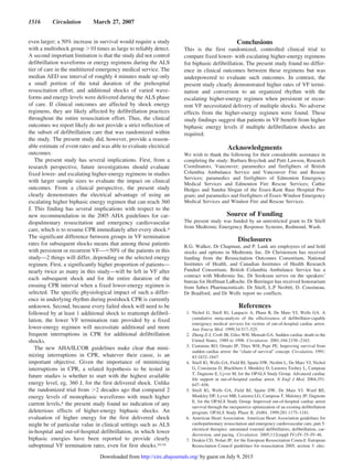 even larger; a 50% increase in survival would require a study
with a multishock group Ͼ10 times as large to reliably detect.
A second important limitation is that the study did not control
defibrillation waveforms or energy regimens during the ALS
tier of care in the multitiered emergency medical service. The
median AED use interval of roughly 4 minutes made up only
a small portion of the total duration of the prehospital
resuscitation effort, and additional shocks of varied wave-
forms and energy levels were delivered during the ALS phase
of care. If clinical outcomes are affected by shock energy
regimens, they are likely affected by defibrillation practices
throughout the entire resuscitation effort. Thus, the clinical
outcomes we report likely do not provide a strict reflection of
the subset of defibrillation care that was randomized within
the study. The present study did, however, provide a reason-
able estimate of event rates and was able to evaluate electrical
outcomes.
The present study has several implications. First, from a
research perspective, future investigations should evaluate
fixed lower- and escalating higher-energy regimens in studies
with larger sample sizes to evaluate the impact on clinical
outcomes. From a clinical perspective, the present study
clearly demonstrates the electrical advantage of using an
escalating higher biphasic energy regimen that can reach 360
J. This finding has several implications with respect to the
new recommendation in the 2005 AHA guidelines for car-
diopulmonary resuscitation and emergency cardiovascular
care, which is to resume CPR immediately after every shock.6
The significant difference between groups in VF termination
rates for subsequent shocks means that among those patients
with persistent or recurrent VF—Ϸ50% of the patients in this
study—2 things will differ, depending on the selected energy
regimen. First, a significantly higher proportion of patients—
nearly twice as many in this study—will be left in VF after
each subsequent shock and for the entire duration of the
ensuing CPR interval when a fixed lower-energy regimen is
selected. The specific physiological impact of such a differ-
ence in underlying rhythm during postshock CPR is currently
unknown. Second, because every failed shock will need to be
followed by at least 1 additional shock to reattempt defibril-
lation, the lower VF termination rate provided by a fixed
lower-energy regimen will necessitate additional and more
frequent interruptions in CPR for additional defibrillation
shocks.
The new AHA/ILCOR guidelines make clear that mini-
mizing interruptions in CPR, whatever their cause, is an
important objective. Given the importance of minimizing
interruptions in CPR, a related hypothesis to be tested in
future studies is whether to start with the highest available
energy level, eg, 360 J, for the first delivered shock. Unlike
the randomized trial from Ͼ2 decades ago that compared 2
energy levels of monophasic waveforms with much higher
current levels,8 the present study found no indication of any
deleterious effects of higher-energy biphasic shocks. An
evaluation of higher energy for the first delivered shock
might be of particular value in clinical settings such as ALS
in-hospital and out-of-hospital defibrillation, in which lower
biphasic energies have been reported to provide clearly
suboptimal VF termination rates, even for first shocks.10,16
Conclusions
This is the first randomized, controlled clinical trial to
compare fixed lower- with escalating higher-energy regimens
for biphasic defibrillation. The present study found no differ-
ence in clinical outcomes between these regimens but was
underpowered to evaluate such outcomes. In contrast, the
present study clearly demonstrated higher rates of VF termi-
nation and conversion to an organized rhythm with the
escalating higher-energy regimen when persistent or recur-
rent VF necessitated delivery of multiple shocks. No adverse
effects from the higher-energy regimen were found. These
study findings suggest that patients in VF benefit from higher
biphasic energy levels if multiple defibrillation shocks are
required.
Acknowledgments
We wish to thank the following for their considerable assistance in
completing the study: Barbara Boychuk and Patti Lawson, Research
Coordinators, Vancouver; paramedics and firefighters of British
Columbia Ambulance Service and Vancouver Fire and Rescue
Services; paramedics and firefighters of Edmonton Emergency
Medical Services and Edmonton Fire Rescue Services; Cathie
Hedges and Sandra Slogan of the Essex-Kent Base Hospital Pro-
gram; and paramedics and firefighters of Essex-Windsor Emergency
Medical Services and Windsor Fire and Rescue Services.
Source of Funding
The present study was funded by an unrestricted grant to Dr Stiell
from Medtronic Emergency Response Systems, Redmond, Wash.
Disclosures
R.G. Walker, Dr Chapman, and P. Lank are employees of and hold
stocks and options in Medtronic Inc. Dr Christenson has received
funding from the Resuscitation Outcomes Consortium, National
Institutes of Health, and Canadian Institutes of Health Research
Funded Consortium. British Columbia Ambulance Service has a
contract with Medtronic Inc. Dr Sookram serves on the speakers’
bureau for Hoffman LaRoche. Dr Berringer has received honorarium
from Sabex Pharmaceuticals. Dr Stiell, L.P Nesbitt, D. Cousineau,
Dr Bradford, and Dr Wells report no conflicts.
References
1. Nichol G, Stiell IG, Laupacis A, Pham B, De Maio VJ, Wells GA. A
cumulative meta-analysis of the effectiveness of defibrillator-capable
emergency medical services for victims of out-of-hospital cardiac arrest.
Ann Emerg Med. 1999;34:517–525.
2. Zheng Z-J, Croft JB, Giles WH, Mensah GA. Sudden cardiac death in the
United States, 1989 to 1998. Circulation. 2001;104:2158–2163.
3. Cummins RO, Ornato JP, Thies WH, Pepe PE. Improving survival from
sudden cardiac arrest: the “chain of survival” concept. Circulation. 1991;
83:1832–1847.
4. Stiell IG, Wells GA, Field BJ, Spaite DW, Nesbitt L, De Maio VJ, Nichol
G, Cousineau D, Blackburn J, Munkley D, Luinstra Toohey L, Campeau
T, Dagnone E, Lyver M, for the OPALS Study Group. Advanced cardiac
life support in out-of-hospital cardiac arrest. N Engl J Med. 2004;351:
647–656.
5. Stiell IG, Wells GA, Field BJ, Spaite DW, De Maio VJ, Ward RE,
Munkley DP, Lyver MB, Luinstra LG, Campeau T, Maloney JP, Dagnone
E, for the OPALS Study Group. Improved out-of-hospital cardiac arrest
survival through the inexpensive optimization of an existing defibrillation
program: OPALS Study Phase II. JAMA. 1999;281:1175–1181.
6. American Heart Association. American Heart Association guidelines for
cardiopulmonary resuscitation and emergency cardiovascular care, part 5:
electrical therapies: automated external defibrillators, defibrillation, car-
dioversion, and pacing. Circulation. 2005;112(suppl IV):IV-35–IV-46.
7. Deakin CD, Nolan JP, for the European Resuscitation Council. European
Resuscitation Council guidelines for resuscitation 2005, section 3: elec-
1516 Circulation March 27, 2007
by guest on July 9, 2015http://circ.ahajournals.org/Downloaded from
 