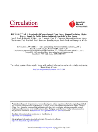 Christenson, Paul Bradford, Sunil Sookram, Ross Berringer, Paula Lank and George A. Wells
Ian G. Stiell, Robert G. Walker, Lisa P. Nesbitt, Fred W. Chapman, Donna Cousineau, James
Energy Levels for Defibrillation in Out-of-Hospital Cardiac Arrest
BIPHASIC Trial: A Randomized Comparison of Fixed Lower Versus Escalating Higher
Print ISSN: 0009-7322. Online ISSN: 1524-4539
Copyright © 2007 American Heart Association, Inc. All rights reserved.
is published by the American Heart Association, 7272 Greenville Avenue, Dallas, TX 75231Circulation
doi: 10.1161/CIRCULATIONAHA.106.648204
2007;115:1511-1517; originally published online March 12, 2007;Circulation.
http://circ.ahajournals.org/content/115/12/1511
World Wide Web at:
The online version of this article, along with updated information and services, is located on the
http://circ.ahajournals.org//subscriptions/
is online at:CirculationInformation about subscribing toSubscriptions:
http://www.lww.com/reprints
Information about reprints can be found online at:Reprints:
document.Permissions and Rights Question and Answerthis process is available in the
click Request Permissions in the middle column of the Web page under Services. Further information about
Office. Once the online version of the published article for which permission is being requested is located,
can be obtained via RightsLink, a service of the Copyright Clearance Center, not the EditorialCirculationin
Requests for permissions to reproduce figures, tables, or portions of articles originally publishedPermissions:
by guest on July 9, 2015http://circ.ahajournals.org/Downloaded from
 
