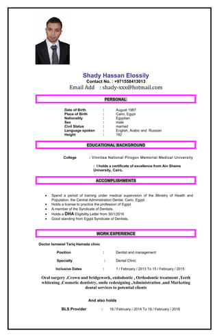 Shady Hassan Elossily
Contact No. : +971558413013
Email Add : shady-xxx@hotmail.com
PERSONAL
Date of Birth : August 1987
Place of Birth : Cairo, Egypt
Nationality : Egyptian
Sex : male
Civil Status : married
Language spoken : English, Arabic and Russian
Height : 182
EDUCATIONAL BACKGROUND
College : Vinnitsa National Pirogov Memorial Medical University
: I holds a certificate of excellence from Ain Shams
University, Cairo.
ACCOMPLISHMENTS
• Spend a period of training under medical supervision of the Ministry of Health and
Population, the Central Administration Dental, Cairo, Egypt.
• Holds a license to practice the profession of Egypt.
• A member of the Syndicate of Dentists.
• Holds a DHA Eligibility Letter from 30/1/2016
• Good standing from Egypt Syndicate of Dentists.
WORK EXPERIENCE
Doctor Ismaeiel Tariq Hamada clinic
Position : Dentist and management
Specialty : Dental Clinic
Inclusive Dates : 1 / February / 2013 To 15 / February / 2015
Oral surgery ,Crown and bridgework, endodontic , Orthodontic treatment ,Teeth
whitening ,Cosmetic dentistry, smile redesigning ,Administration ,and Marketing
dental services to potential clients
And also holds
BLS Provider : 18 / February / 2014 To 18 / February / 2016
 