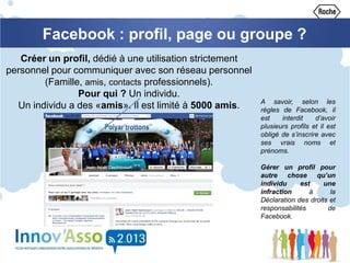 Créer un profil, dédié à une utilisation strictement
personnel pour communiquer avec son réseau personnel
(Famille, amis, contacts professionnels).
Pour qui ? Un individu.
Un individu a des «amis». Il est limité à 5000 amis.
Facebook : profil, page ou groupe ?
A savoir, selon les
règles de Facebook, il
est interdit d’avoir
plusieurs profils et il est
obligé de s’inscrire avec
ses vrais noms et
prénoms.
Gérer un profil pour
autre chose qu’un
individu est une
infraction à la
Déclaration des droits et
responsabilités de
Facebook.
 