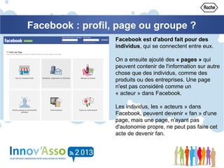 Facebook : profil, page ou groupe ?
Facebook est d'abord fait pour des
individus, qui se connectent entre eux.
On a ensuite ajouté des « pages » qui
peuvent contenir de l'information sur autre
chose que des individus, comme des
produits ou des entreprises. Une page
n'est pas considéré comme un
« acteur » dans Facebook.
Les individus, les « acteurs » dans
Facebook, peuvent devenir « fan » d'une
page, mais une page, n'ayant pas
d'autonomie propre, ne peut pas faire cet
acte de devenir fan.
 