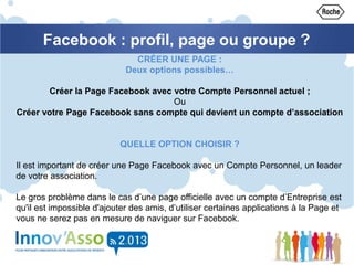 Facebook : profil, page ou groupe ?
CRÉER UNE PAGE :
Deux options possibles…
Créer la Page Facebook avec votre Compte Personnel actuel ;
Ou
Créer votre Page Facebook sans compte qui devient un compte d’association
QUELLE OPTION CHOISIR ?
Il est important de créer une Page Facebook avec un Compte Personnel, un leader
de votre association.
Le gros problème dans le cas d’une page officielle avec un compte d’Entreprise est
qu'il est impossible d'ajouter des amis, d’utiliser certaines applications à la Page et
vous ne serez pas en mesure de naviguer sur Facebook.
 