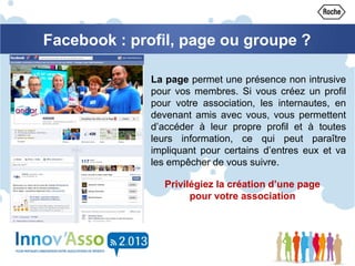 Facebook : profil, page ou groupe ?
La page permet une présence non intrusive
pour vos membres. Si vous créez un profil
pour votre association, les internautes, en
devenant amis avec vous, vous permettent
d’accéder à leur propre profil et à toutes
leurs information, ce qui peut paraître
impliquant pour certains d’entres eux et va
les empêcher de vous suivre.
Privilégiez la création d’une page
pour votre association
 