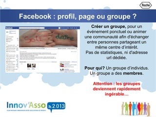 Créer un groupe, pour un
événement ponctuel ou animer
une communauté afin d'échanger
entre personnes partageant un
même centre d’intérêt.
Pas de statistiques, ni d'adresse
url dédiée.
Pour qui? Un groupe d’individus.
Un groupe a des membres.
Attention : les groupes
deviennent rapidement
ingérable…
Facebook : profil, page ou groupe ?
 